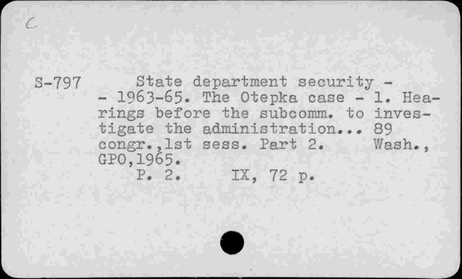 ﻿S-797 State department security -
- 1963-65. The Otepka case - 1. Hearings before the subcomm, to investigate the administration... 89 congr.,lst sess. Part 2. Wash., GPO,1965.
P. 2. IX, 72 p.